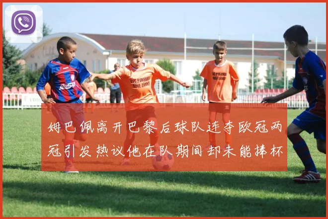 姆巴佩离开巴黎后球队连夺欧冠两冠引发热议他在队期间却未能捧杯
