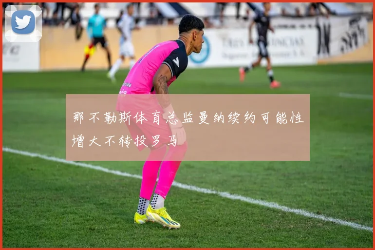 那不勒斯体育总监曼纳续约可能性增大不转投罗马
