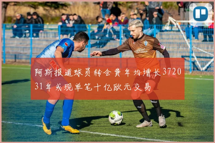 阿斯报道球员转会费年均增长372031年或现单笔十亿欧元交易