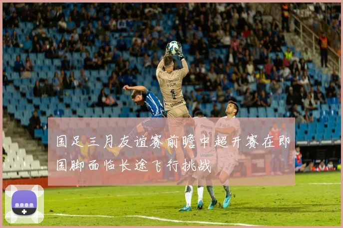 国足三月友谊赛前瞻中超开赛在即国脚面临长途飞行挑战