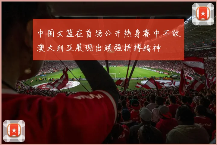 中国女篮在首场公开热身赛中不敌澳大利亚展现出顽强拼搏精神