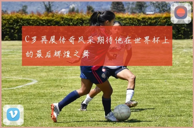 C罗再展传奇风采期待他在世界杯上的最后辉煌之舞