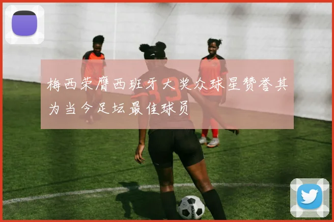 梅西荣膺西班牙大奖众球星赞誉其为当今足坛最佳球员