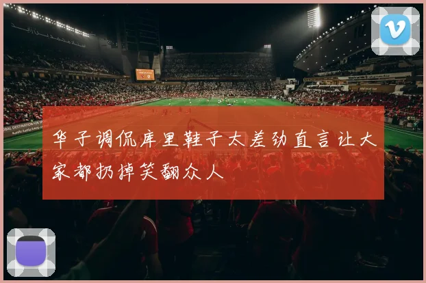 华子调侃库里鞋子太差劲直言让大家都扔掉笑翻众人