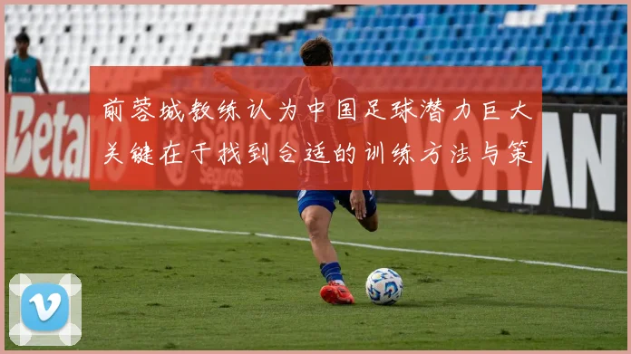 前蓉城教练认为中国足球潜力巨大关键在于找到合适的训练方法与策略