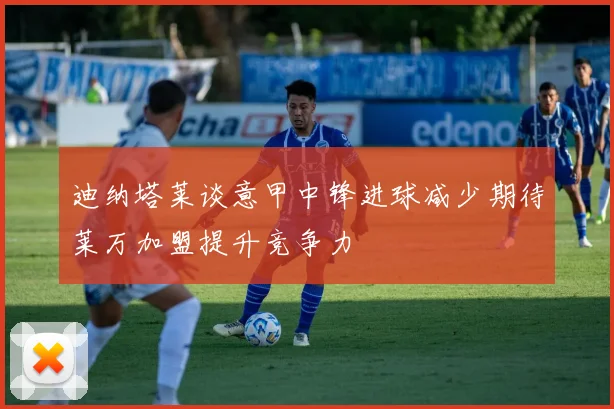 迪纳塔莱谈意甲中锋进球减少期待莱万加盟提升竞争力