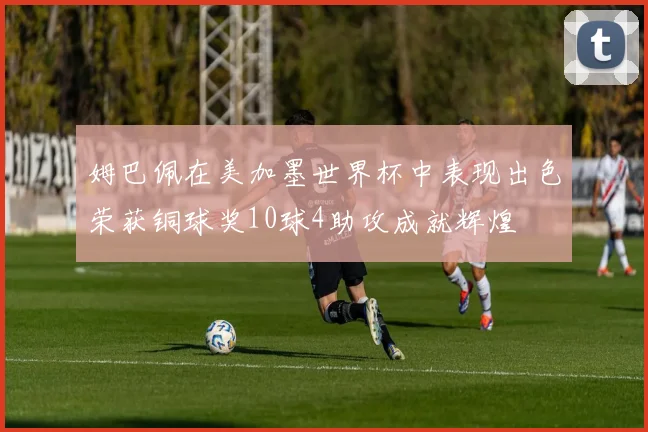 姆巴佩在美加墨世界杯中表现出色荣获铜球奖10球4助攻成就辉煌