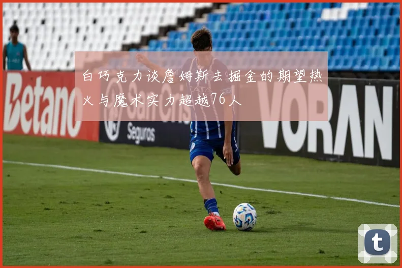 白巧克力谈詹姆斯去掘金的期望热火与魔术实力超越76人